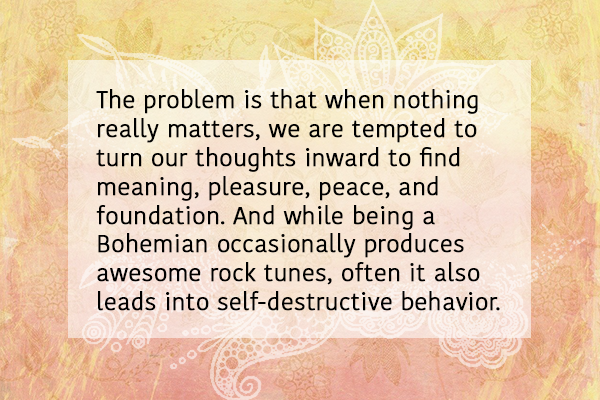 The problem is that when nothing really matters, we are tempted to turn our thoughts inward to find meaning, pleasure, peace, and foundation. And while being a Bohemian occasionally produces awesome rock tunes, often it also leads into self-destructive behavior. 
